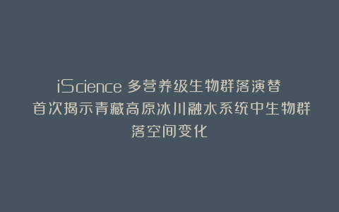 iScience|多营养级生物群落演替:首次揭示青藏高原冰川融水系统中生物群落空间变化