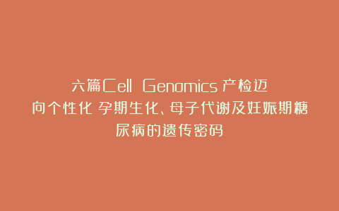 六篇Cell Genomics:产检迈向个性化?孕期生化、母子代谢及妊娠期糖尿病的遗传密码