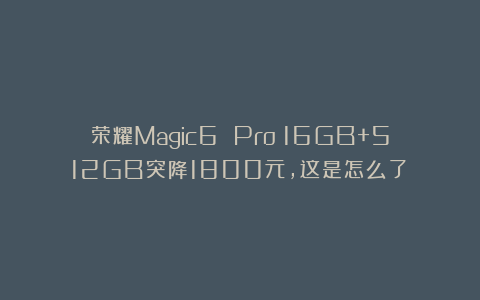 荣耀Magic6 Pro：16GB+512GB突降1800元，这是怎么了？