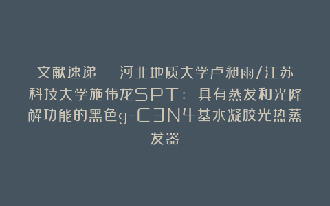 文献速递 | 河北地质大学卢昶雨/江苏科技大学施伟龙SPT: 具有蒸发和光降解功能的黑色g-C3N4基水凝胶光热蒸发器