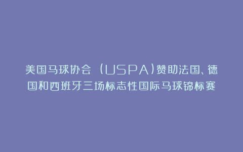 美国马球协会 (USPA)赞助法国、德国和西班牙三场标志性国际马球锦标赛