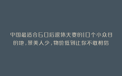 中国最适合60后退休夫妻的10个小众目的地，景美人少，物价低到让你不敢相信