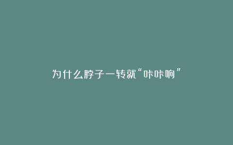 为什么脖子一转就“咔咔响”?