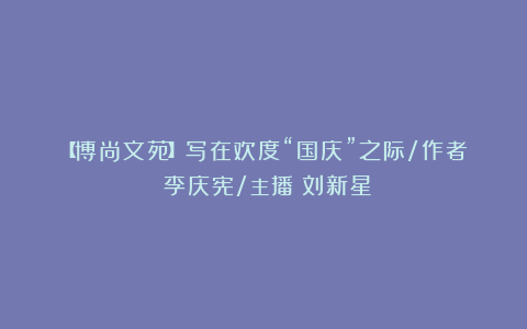 【博尚文苑】写在欢度“国庆”之际/作者:李庆宪/主播:刘新星