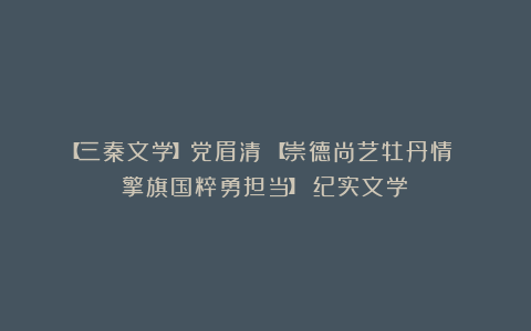【三秦文学】党眉清:【崇德尚艺牡丹情 擎旗国粹勇担当】(纪实文学)