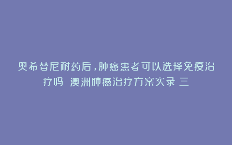 奥希替尼耐药后,肺癌患者可以选择免疫治疗吗?丨澳洲肺癌治疗方案实录(三)