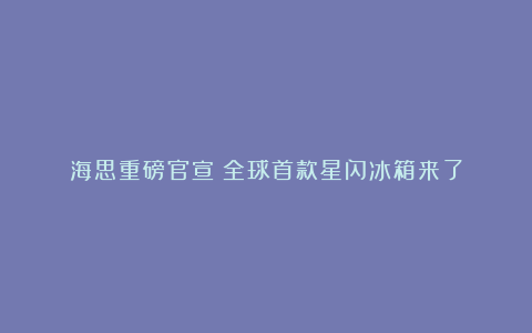 海思重磅官宣！全球首款星闪冰箱来了