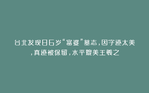 台北发现86岁“富婆”墓志,因字迹太美,真迹被保留,水平媲美王羲之!