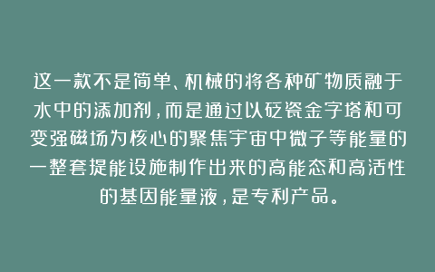 这一款不是简单、机械的将各种矿物质融于水中的添加剂，而是通过以砭瓷金字塔和可变强磁场为核心的聚焦宇宙中微子等能量的一整套提能设施制作出来的高能态和高活性的基因能量液，是专利产品。