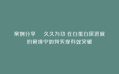 案例分享 | 久久为功:在白蛋白尿进展的窘境中如何实现有效突破?