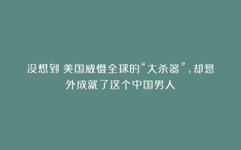 没想到!美国威慑全球的“大杀器”,却意外成就了这个中国男人