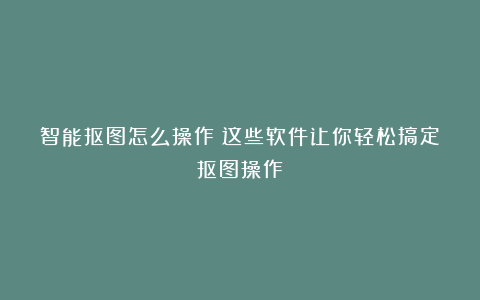 智能抠图怎么操作?这些软件让你轻松搞定抠图操作