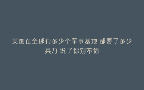 美国在全球有多少个军事基地?部署了多少兵力?说了你别不信