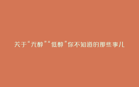 关于“无醇”“低醇”你不知道的那些事儿