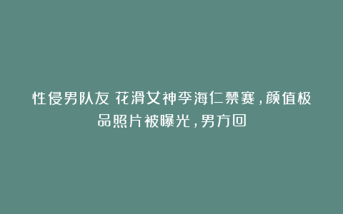 性侵男队友！花滑女神李海仁禁赛，颜值极品照片被曝光，男方回