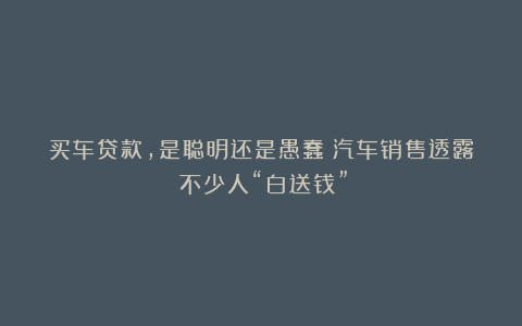 买车贷款,是聪明还是愚蠢?汽车销售透露:不少人“白送钱”!