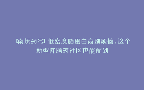 【南东药号】低密度脂蛋白高别烦恼，这个新型降脂药社区也能配到