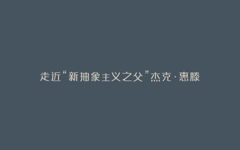 走近“新抽象主义之父”杰克·惠滕