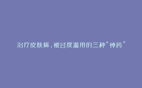 治疗皮肤病,被过度滥用的三种“神药”