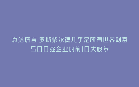 衰落谎言:罗斯柴尔德几乎是所有世界财富500强企业的前10大股东