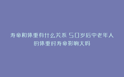 寿命和体重有什么关系?50岁后中老年人的体重对寿命影响大吗?