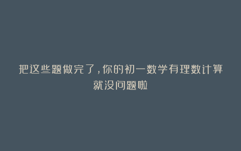 把这些题做完了，你的初一数学有理数计算就没问题啦