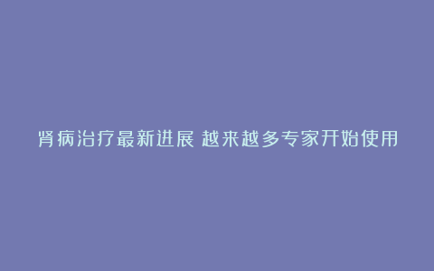 肾病治疗最新进展!越来越多专家开始使用