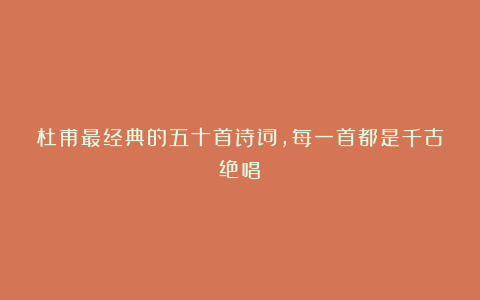 杜甫最经典的五十首诗词,每一首都是千古绝唱!