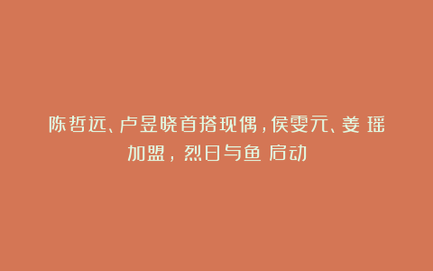 陈哲远、卢昱晓首搭现偶,侯雯元、姜珮瑶加盟,《烈日与鱼》启动