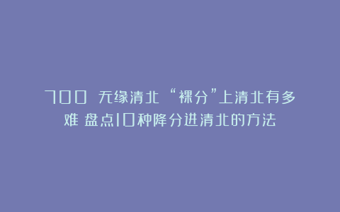 700 无缘清北？！“裸分”上清北有多难？盘点10种降分进清北的方法