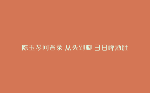 陈玉琴问答录(从头到脚)38啤酒肚
