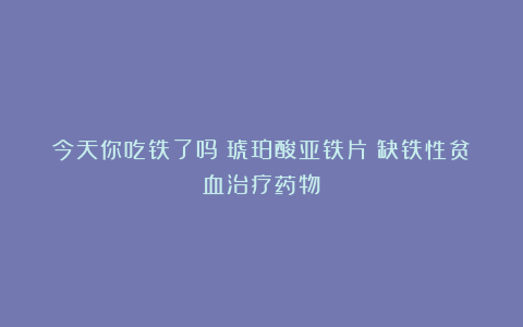 今天你吃铁了吗?琥珀酸亚铁片:缺铁性贫血治疗药物!