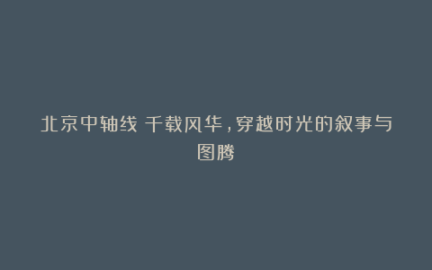 北京中轴线|千载风华,穿越时光的叙事与图腾