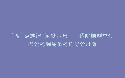 “职”点迷津,筑梦未来——我院顺利举行考公考编类备考指导公开课