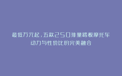 最低万元起,五款250排量踏板摩托车:动力与性价比的完美融合