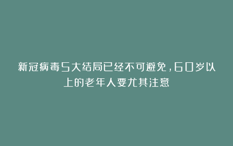 新冠病毒5大结局已经不可避免,60岁以上的老年人要尤其注意