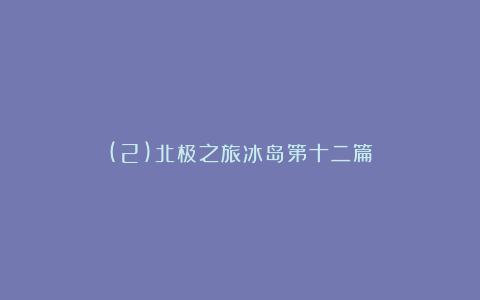 (2)北极之旅冰岛第十二篇