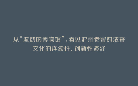 从“流动的博物馆”,看见泸州老窖对浓香文化的连续性、创新性演绎