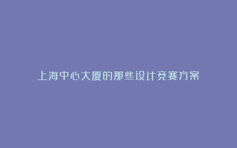 上海中心大厦的那些设计竞赛方案
