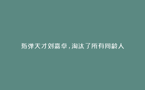 指弹天才刘嘉卓,淘汰了所有同龄人