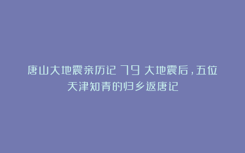 唐山大地震亲历记(79)大地震后,五位天津知青的归乡返唐记
