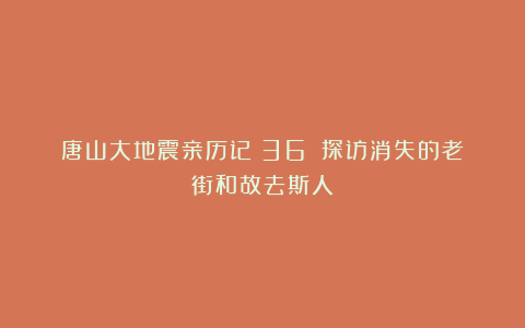 唐山大地震亲历记(36):探访消失的老街和故去斯人