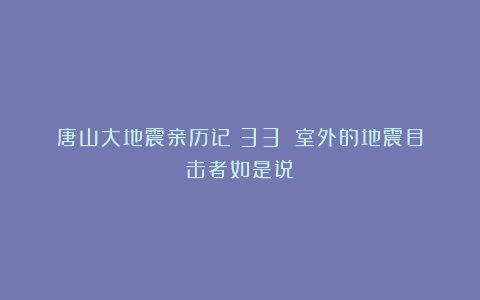唐山大地震亲历记(33):室外的地震目击者如是说
