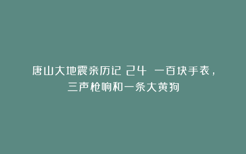 唐山大地震亲历记(24):一百块手表,三声枪响和一条大黄狗