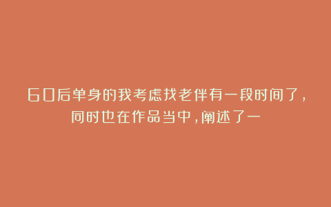 60后单身的我考虑找老伴有一段时间了，同时也在作品当中，阐述了一