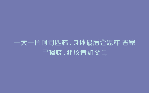 一天一片阿司匹林,身体最后会怎样?答案已揭晓,建议告知父母