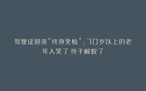 驾驶证迎来“终身免检”,70岁以上的老年人笑了:终于解脱了!