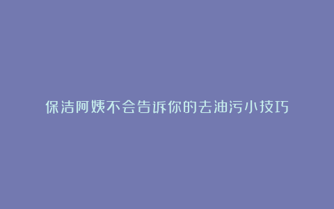 保洁阿姨不会告诉你的去油污小技巧!