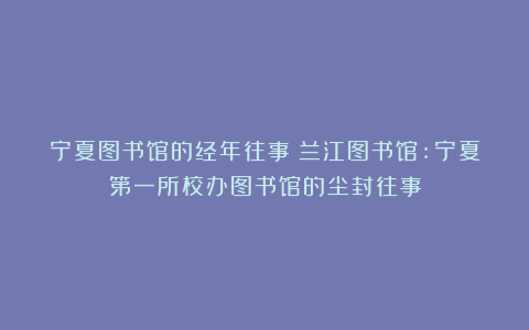 宁夏图书馆的经年往事|兰江图书馆:宁夏第一所校办图书馆的尘封往事
