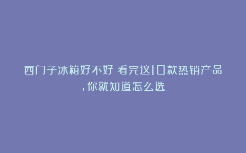西门子冰箱好不好?看完这10款热销产品,你就知道怎么选!